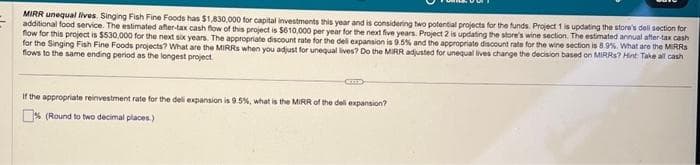 MIRR unequal lives. Singing Fish Fine Foods has $1,830,000 for capital investments this year and is considering two potential projects for the funds. Project 1 is updating the store's deli section for
additional food service. The estimated after-tax cash flow of this project is $610,000 per year for the next five years. Project 2 is updating the store's wine section. The estimated annual after-tax cash
flow for this project is $530,000 for the next six years. The appropriate discount rate for the deli expansion is 9.5% and the appropriate discount rate for the wine section is 8.9%. What are the MIRRS
for the Singing Fish Fine Foods projects? What are the MIRRS when you adjust for unequal lives? Do the MIRR adjusted for unequal lives change the decision based on MIRRS? Hint Take all cash
flows to the same ending period as the longest project
CETTED
If the appropriate reinvestment rate for the deli expansion is 9.5%, what is the MIRR of the deli expansion?
% (Round to two decimal places)