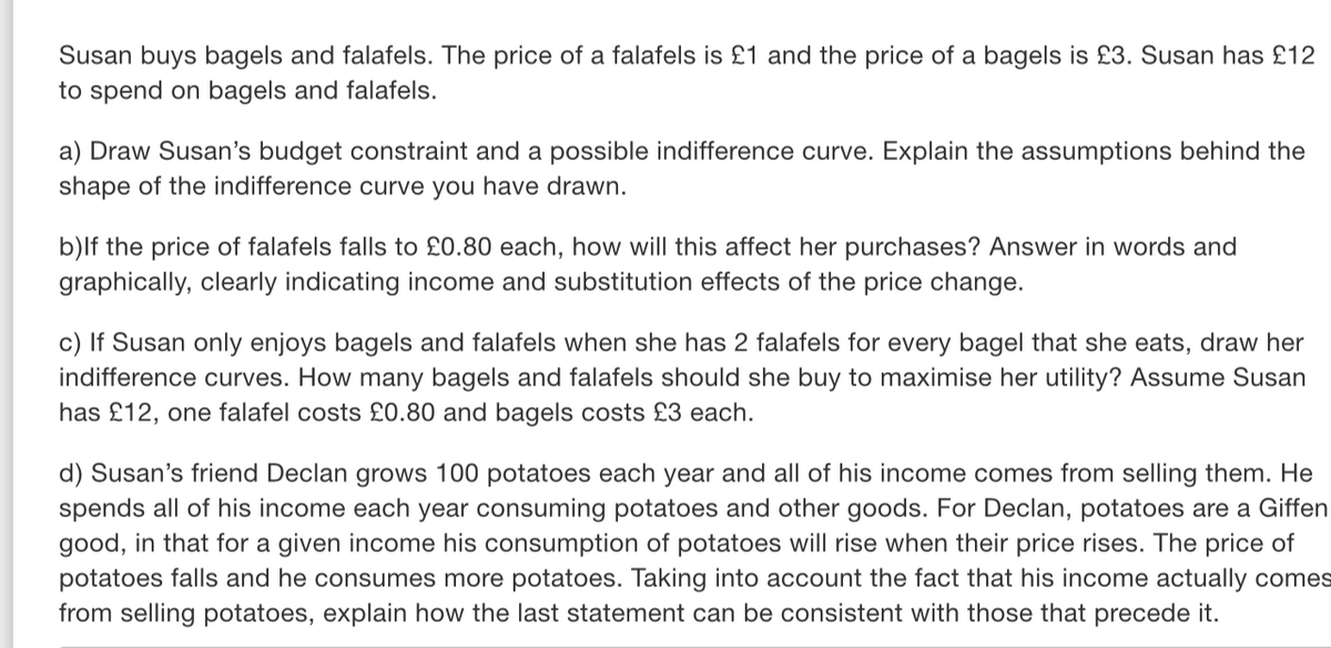 Susan buys bagels and falafels. The price of a falafels is £1 and the price of a bagels is £3. Susan has £12
to spend on bagels and falafels.
a) Draw Susan's budget constraint and a possible indifference curve. Explain the assumptions behind the
shape of the indifference curve you have drawn.
b)If the price of falafels falls to £0.80 each, how will this affect her purchases? Answer in words and
graphically, clearly indicating income and substitution effects of the price change.
c) If Susan only enjoys bagels and falafels when she has 2 falafels for every bagel that she eats, draw her
indifference curves. How many bagels and falafels should she buy to maximise her utility? Assume Susan
has £12, one falafel costs £0.80 and bagels costs £3 each.
d) Susan's friend Declan grows 100 potatoes each year and all of his income comes from selling them. He
spends all of his income each year consuming potatoes and other goods. For Declan, potatoes are a Giffen
good, in that for a given income his consumption of potatoes will rise when their price rises. The price of
potatoes falls and he consumes more potatoes. Taking into account the fact that his income actually comes
from selling potatoes, explain how the last statement can be consistent with those that precede it.