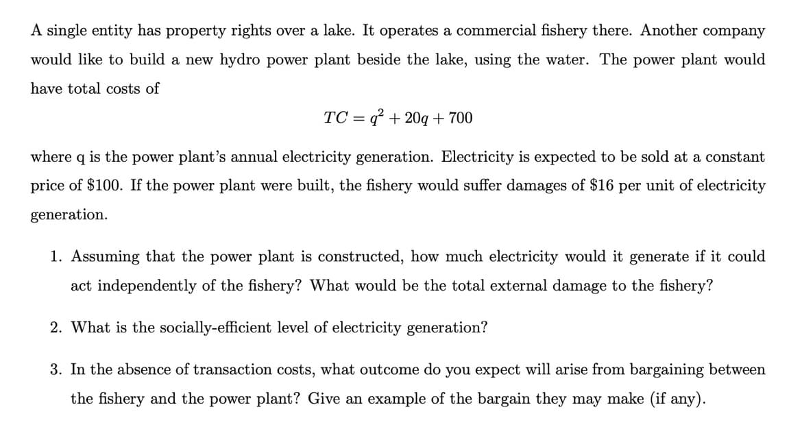 A single entity has property rights over a lake. It operates a commercial fishery there. Another company
would like to build a new hydro power plant beside the lake, using the water. The power plant would
have total costs of
TC=q² + 20q + 700
where q is the power plant's annual electricity generation. Electricity is expected to be sold at a constant
price of $100. If the power plant were built, the fishery would suffer damages of $16 per unit of electricity
generation.
1. Assuming that the power plant is constructed, how much electricity would it generate if it could
act independently of the fishery? What would be the total external damage to the fishery?
2. What is the socially-efficient level of electricity generation?
3. In the absence of transaction costs, what outcome do you expect will arise from bargaining between
the fishery and the power plant? Give an example of the bargain they may make (if any).