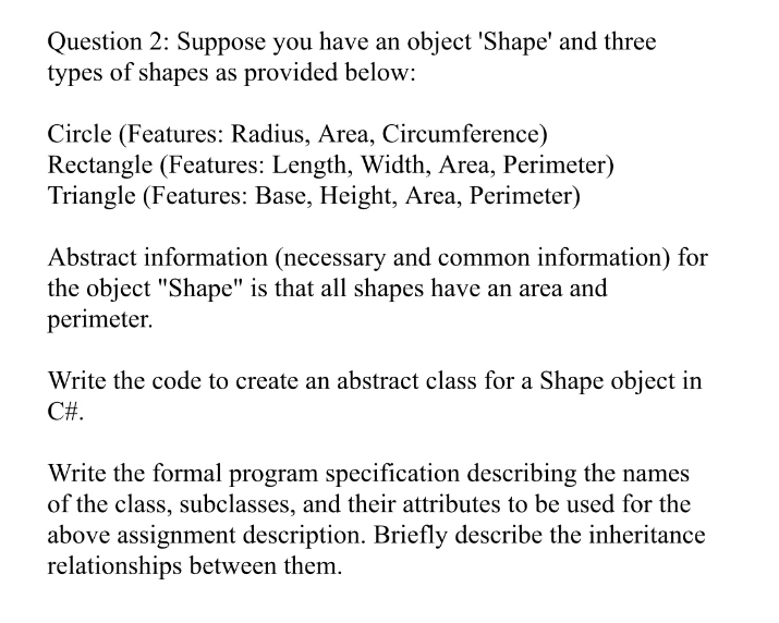 Question 2: Suppose you have an object 'Shape' and three
types of shapes as provided below:
Circle (Features: Radius, Area, Circumference)
Rectangle (Features: Length, Width, Area, Perimeter)
Triangle (Features: Base, Height, Area, Perimeter)
Abstract information (necessary and common information) for
the object "Shape" is that all shapes have an area and
perimeter.
Write the code to create an abstract class for a Shape object in
C#.
Write the formal program specification describing the names
of the class, subclasses, and their attributes to be used for the
above assignment description. Briefly describe the inheritance
relationships between them.