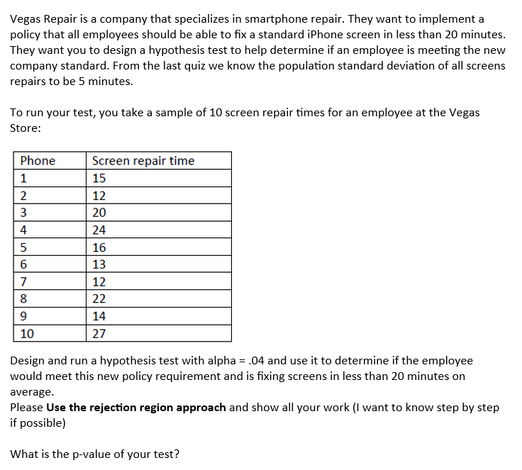 Vegas Repair is a company that specializes in smartphone repair. They want to implement a
policy that all employees should be able to fix a standard iPhone screen in less than 20 minutes.
They want you to design a hypothesis test to help determine if an employee is meeting the new
company standard. From the last quiz we know the population standard deviation of all screens
repairs to be 5 minutes.
To run your test, you take a sample of 10 screen repair times for an employee at the Vegas
Store:
Phone
1
2
3
4
5
16
7
8
9
10
Screen repair time
15
12
20
24
16
13
12
22
14
27
Design and run a hypothesis test with alpha = .04 and use it to determine if the employee
would meet this new policy requirement and is fixing screens in less than 20 minutes on
average.
Please use the rejection region approach and show all your work (I want to know step by step
if possible)
What is the p-value of your test?