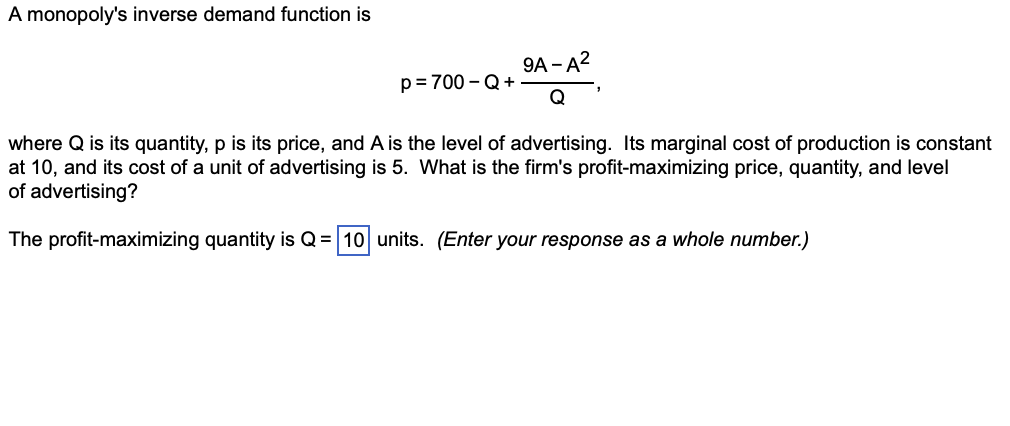 A monopoly's inverse demand function is
p=700-Q+
9A-A²
where Q is its quantity, p is its price, and A is the level of advertising. Its marginal cost of production is constant
at 10, and its cost of a unit of advertising is 5. What is the firm's profit-maximizing price, quantity, and level
of advertising?
The profit-maximizing quantity is Q = 10 units. (Enter your response as a whole number.)