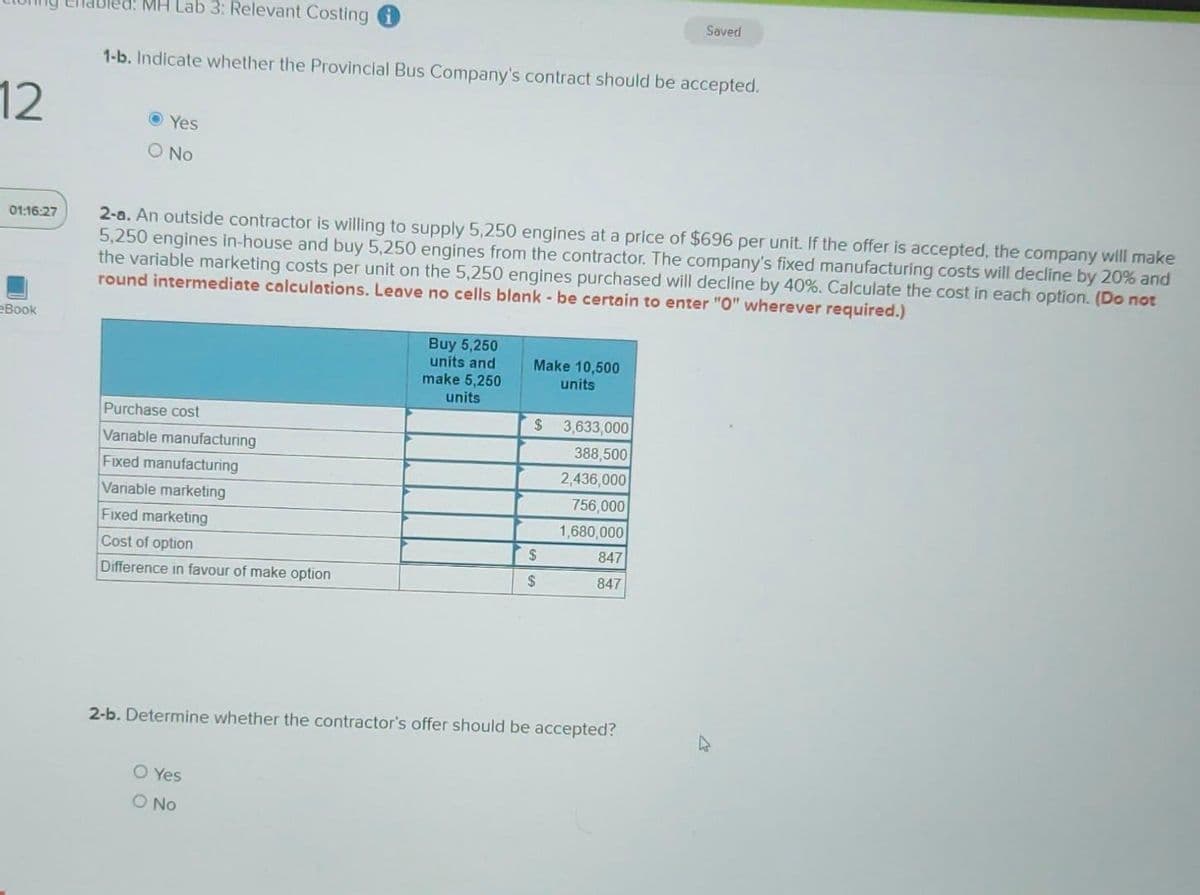 12
01:16:27
eBook
MH Lab 3: Relevant Costing
1-b. Indicate whether the Provincial Bus Company's contract should be accepted.
Ⓒ Yes
O No
2-a. An outside contractor is willing to supply 5,250 engines at a price of $696 per unit. If the offer is accepted, the company will make
5,250 engines in-house and buy 5,250 engines from the contractor. The company's fixed manufacturing costs will decline by 20% and
the variable marketing costs per unit on the 5,250 engines purchased will decline by 40%. Calculate the cost in each option. (Do not
round intermediate calculations. Leave no cells blank - be certain to enter "0" wherever required.)
Purchase cost
Variable manufacturing
Fixed manufacturing
Variable marketing
Fixed marketing
Cost of option
Difference in favour of make option
Buy 5,250
units and
make 5,250
units
O Yes
O No
Make 10,500
units
$
$
$
3,633,000
388,500
2,436,000
756,000
1,680,000
Saved
847
847
2-b. Determine whether the contractor's offer should be accepted?