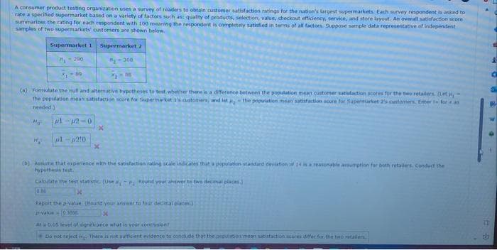 A consumer product testing organization uses a survey of readers to obtain customer satisfaction ratings for the nation's largest supermarkets. Each survey respondent is asked to
rate a specified supermarket based on a variety of factors such as: quality of products, selection, value, checkout efficiency, service, and store layout. An overall satisfaction score
summarizes the rating for each respondent with 100 meaning the respondent is completely satisfied in terms of all factors. Suppose sample data representative of independent
samples of two supermarkets' customers are shown below.
Supermarket 1 Supermarket 2
₁290
"300
296
(a) Formulate the mull and alternative hypotheses to test whether there is a difference between the population mean customer satisfaction scores for the two retailers. (Let
the population mean satisfaction score for Supermarket 1's customers, and let the population mean satisfaction score for Supermarket 2's customers. Enter - for as
needed.)
M₂
1-12-0
1-210
x
x
(b) Assume that experience with the satisfaction rating scale indicates that a population star urd deviation of 14 is a reasonable assumption for both retailers. Conduct the
hypothesis test.
Calculate the test statistic (Use , Round your answer to two decimal places.
0.00
Report the value (Hound your answer to four decimal places
D-value-0 3008
At a 0.05 level of signdicance what is your conclusion
Do not reject. There is not sufficient evidence to conclude that the population mean satisfaction scores differ for the two retailers.
EM
B
649