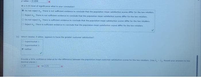 p-value - 038568
At a 0.05 level of significance what is your conclusion?
Do not reject H There is not sufficient evidence to conclude that the pepulation mean satisfaction scores differ for the two retailers.
O Reject H There is not sufficient evidence to conclude that the population mean satisfaction scores differ for the two retailers.
De not reject - There is sufficient evidence to conclude that the population mean satisfaction scores differ for the two retailers
Reject H. There is sufficient evidence to conclude that the population mean satisfaction scores differ for the two retailers
x
(c) Which retailer, if either, appears to have the greater customer satisfaction?
Supermarket 1
O Supermarket 3
neither
Provide a 95% confidence interval for the difference between the population mean customer satisfaction scores for the two retailers (Usex-X. Round your answers to two
decimal places)
x to 325
x