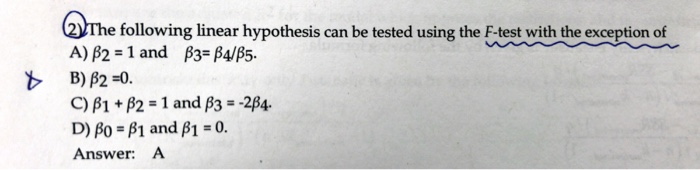 The following linear hypothesis can be tested using the F-test with the exception of
A) 2 = 1 and 3=B4/B5.
B) B2=0.
C) B1 + B2 = 1 and ß3 = -284.
D) Bo=B1 and ß1 = 0.
Answer:
A