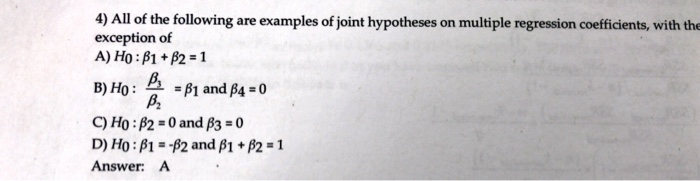 4) All of the following are examples of joint hypotheses on multiple regression coefficients, with the
exception of
A) Ho: B1 + B2 = 1
B₂
B) Ho: =B1 and B4 = 0
B₂
C) Ho: B2=0 and $3 = 0
D) Ho: B1-B2 and B1 + B2 = 1
Answer: A