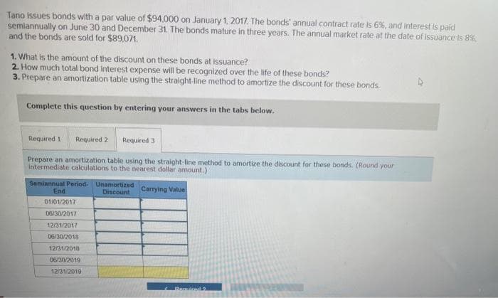 Tano issues bonds with a par value of $94,000 on January 1, 2017. The bonds' annual contract rate is 6%, and interest is paid
semiannually on June 30 and December 31. The bonds mature in three years. The annual market rate at the date of issuance is 8%
and the bonds are sold for $89,071.
1. What is the amount of the discount on these bonds at issuance?
2. How much total bond interest expense will be recognized over the life of these bonds?
3. Prepare an amortization table using the straight-line method to amortize the discount for these bonds.
Complete this question by entering your answers in the tabs below.
Required 3
Prepare an amortization table using the straight-line method to amortize the discount for these bonds. (Round your
intermediate calculations to the nearest dollar amount.)
Required 1 Required 2
Semiannual Period- Unamortized
Discount
End
01/01/2017
06/30/2017
12/31/2017
06/30/2018
12/31/2010
06/30/2019
12/31/2019
Carrying Value
Required 2