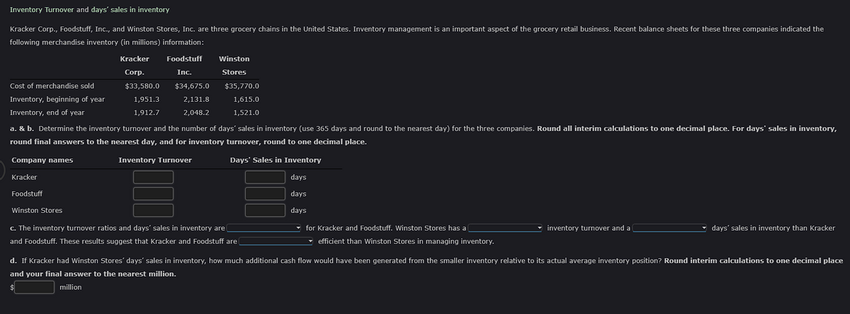 Inventory Turnover and days' sales in inventory
Kracker Corp., Foodstuff, Inc., and Winston Stores, Inc. are three grocery chains in the United States. Inventory management is an important aspect of the grocery retail business. Recent balance sheets for these three companies indicated the
following merchandise inventory (in millions) information:
Cost of merchandise sold
Inventory, beginning of year
Inventory, end of year
Company names
Kracker
Foodstuff
Kracker
Corp.
$33,580.0
1,951.3
1,912.7
Winston Stores
Foodstuff
Inc.
a. & b. Determine the inventory turnover and the number of days' sales in inventory (use 365 days and round to the nearest day) for the three companies. Round all interim calculations to one decimal place. For days' sales in inventory,
round final answers to the nearest day, and for inventory turnover, round to one decimal place.
Inventory Turnover
Days' Sales in Inventory
days
days
days
$34,675.0
2,131.8
2,048.2
Winston
Stores
$35,770.0
1.615.0
1,521.0
c. The inventory turnover ratios and days' sales in inventory are
and Foodstuff. These results suggest that Kracker and Foodstuff are
for Kracker and Foodstuff. Winston Stores has a
efficient than Winston Stores in managing inventory.
inventory turnover and a
days' sales in inventory than Kracker
d. If Kracker had Winston Stores' days' sales in inventory, how much additional cash flow would have been generated from the smaller inventory relative to its actual average inventory position? Round interim calculations to one decimal place
and your final answer to the nearest million.
$
million