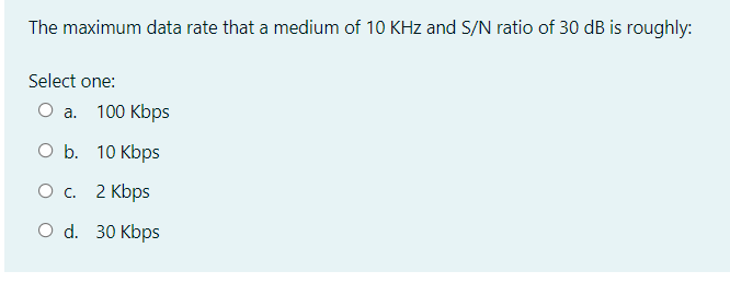 The maximum data rate that a medium of 10 KHz and S/N ratio of 30 dB is roughly:
Select one:
O a.
100 Kbps
O b. 10 Kbps
О с. 2 Kbps
O d. 30 Kbps
