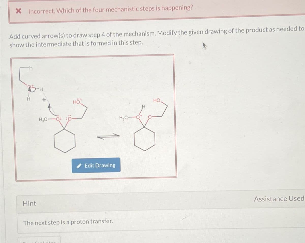 × Incorrect. Which of the four mechanistic steps is happening?
Add curved arrow(s) to draw step 4 of the mechanism. Modify the given drawing of the product as needed to
show the intermediate that is formed in this step.
・H
Hint
H₂C-
Q: :0
Edit Drawing
The next step is a proton transfer.
HO
Assistance Used