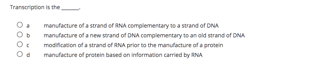 Transcription is the
manufacture of a strand of RNA complementary to a strand of DNA
b
manufacture of a new strand of DNA complementary to an old strand of DNA
O c
modification of a strand of RNA prior to the manufacture of a protein
O d
manufacture of protein based on information carried by RNA
O O O O
