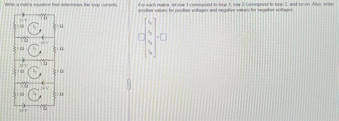 Write a matrox equation that determines the loop currents
For each matrix, lot row 1 correspond to loop 1, row 2 correspond to loop 2, and so on Also, enter
positive values for positive voltages and negative values for negative voltages
23 V
26 V
20V
24 V
