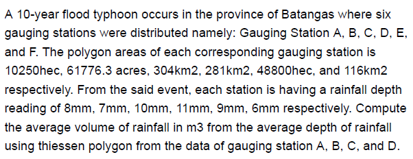 A 10-year flood typhoon occurs in the province of Batangas where six
gauging stations were distributed namely: Gauging Station A, B, C, D, E,
and F. The polygon areas of each corresponding gauging station is
10250hec, 61776.3 acres, 304km2, 281km2, 48800hec, and 116km2
respectively. From the said event, each station is having a rainfall depth
reading of 8mm, 7mm, 10mm, 11mm, 9mm, 6mm respectively. Compute
the average volume of rainfall in m3 from the average depth of rainfall
using thiessen polygon from the data of gauging station A, B, C, and D.
