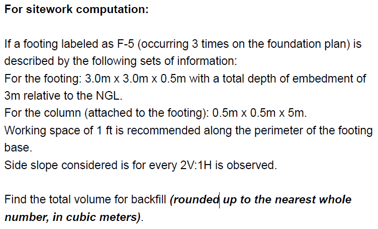 For sitework computation:
If a footing labeled as F-5 (occurring 3 times on the foundation plan) is
described by the following sets of information:
For the footing: 3.0m x 3.0m x 0.5m with a total depth of embedment of
3m relative to the NGL.
For the column (attached to the footing): 0.5m x 0.5m x 5m.
Working space of 1 ft is recommended along the perimeter of the footing
base.
Side slope considered is for every 2V:1H is observed.
Find the total volume for backfill (rounded up to the nearest whole
number, in cubic meters).
