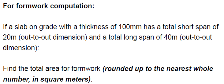 For formwork computation:
If a slab on grade with a thickness of 100mm has a total short span of
20m (out-to-out dimension) and a total long span of 40m (out-to-out
dimension):
Find the total area for formwork (rounded up to the nearest whole
number, in square meters).
