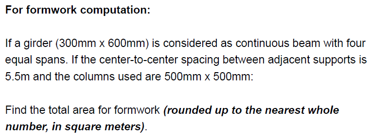 For formwork computation:
If a girder (300mm x 600mm) is considered as continuous beam with four
equal spans. If the center-to-center spacing between adjacent supports is
5.5m and the columns used are 500mm x 500mm:
Find the total area for formwork (rounded up to the nearest whole
number, in square meters).
