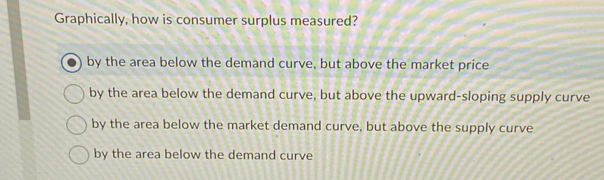 Graphically, how is consumer surplus measured?
by the area below the demand curve, but above the market price
by the area below the demand curve, but above the upward-sloping supply curve
by the area below the market demand curve, but above the supply curve
by the area below the demand curve