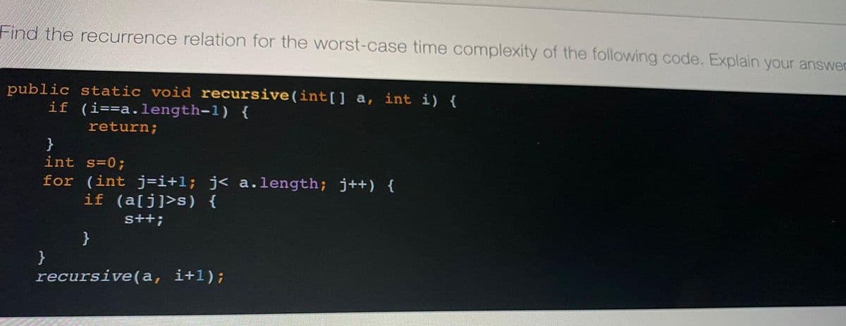 Find the recurrence relation for the worst-case time complexity of the following code. Explain your answer
public static void recursive (int[] a, int i) {
if (i==a.length-1) {
return;
}
int s=0;
for (int j=i+l; j< a.length; j++) {
if (a[j]>s) {
s+t;
}
}
recursive(a, i+l);
