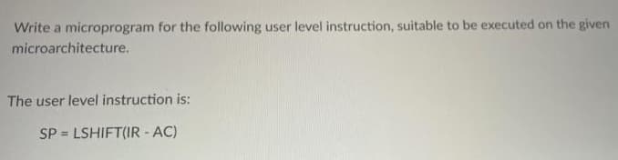 Write a microprogram for the following user level instruction, suitable to be executed on the given
microarchitecture.
The user level instruction is:
SP = LSHIFT(IR - AC)
