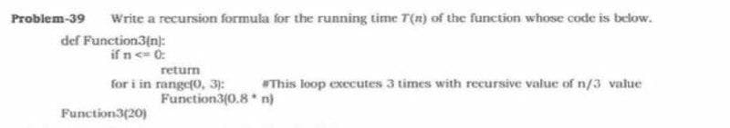 Problem-39
Write a recursion formula for the running time T(n) of the function whose code is below.
def Function3(n):
if n <= 0:
return
for i in range(0, 3):
Function3(0.8 n)
This loop executes 3 times with recursive value of n/3 value
Function3(20)
