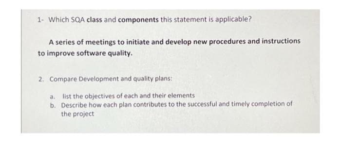 1- Which SQA class and components this statement is applicable?
A series of meetings to initiate and develop new procedures and instructions
to improve software quality.
2. Compare Development and quality plans:
a. list the objectives of each and their elements
b. Describe how each plan contributes to the successful and timely completion of
the project
