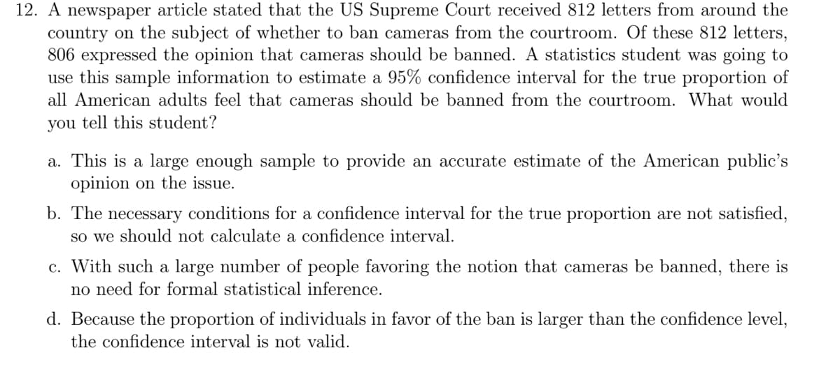 12. A newspaper article stated that the US Supreme Court received 812 letters from around the
country on the subject of whether to ban cameras from the courtroom. Of these 812 letters,
806 expressed the opinion that cameras should be banned. A statistics student was going to
use this sample information to estimate a 95% confidence interval for the true proportion of
all American adults feel that cameras should be banned from the courtroom. What would
you tell this student?
a. This is a large enough sample to provide an accurate estimate of the American public's
opinion on the issue.
b. The necessary conditions for a confidence interval for the true proportion are not satisfied,
so we should not calculate a confidence interval.
c. With such a large number of people favoring the notion that cameras be banned, there is
no need for formal statistical inference.
d. Because the proportion of individuals in favor of the ban is larger than the confidence level,
the confidence interval is not valid.
