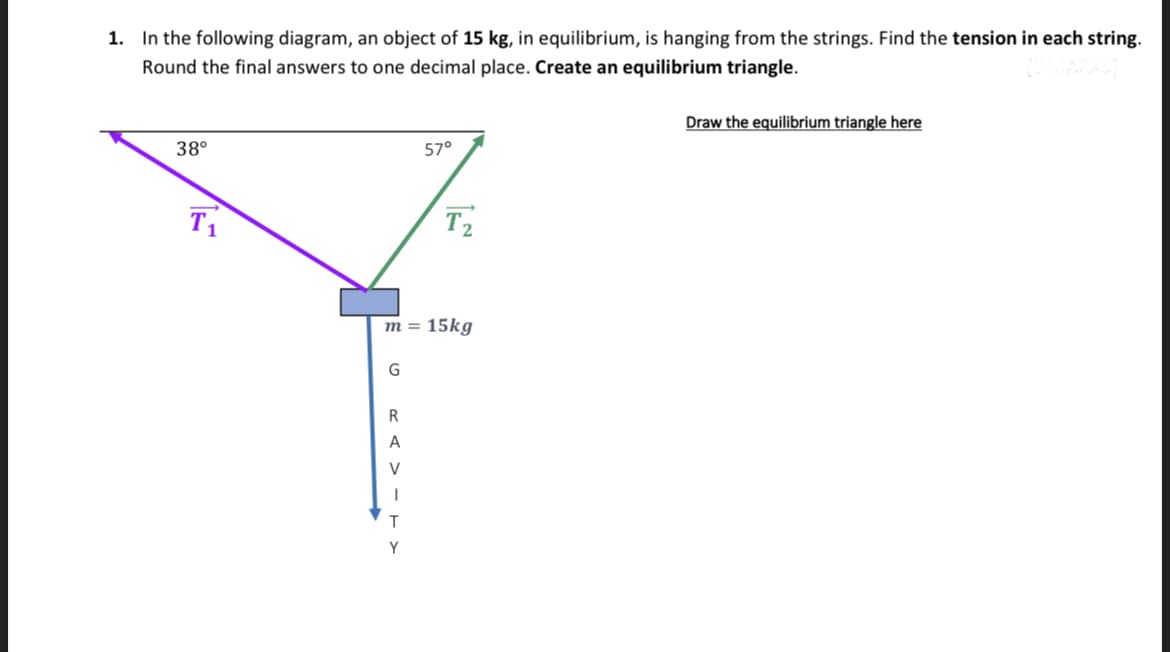 1. In the following diagram, an object of 15 kg, in equilibrium, is hanging from the strings. Find the tension in each string.
Round the final answers to one decimal place. Create an equilibrium triangle.
38°
T₁
G
m = 15kg
R
A
V
1
57°
T
Y
T₂
Draw the equilibrium triangle here