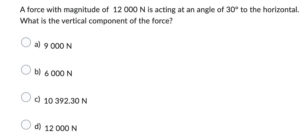 A force with magnitude of 12 000 N is acting at an angle of 30° to the horizontal.
What is the vertical component of the force?
a) 9 000 N
b) 6 000 N
c) 10 392.30 N
d) 12 000 N