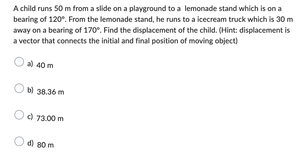 A child runs 50 m from a slide on a playground to a lemonade stand which is on a
bearing of 120°. From the lemonade stand, he runs to a icecream truck which is 30 m
away on a bearing of 170°. Find the displacement of the child. (Hint: displacement is
a vector that connects the initial and final position of moving object)
a) 40 m
b) 38.36 m
c) 73.00 m
d) 80 m