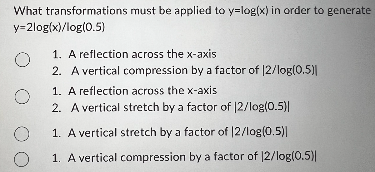 What transformations must be applied to y-log(x) in order to generate
y=2log(x)/log(0.5)
O
O
O
O
1. A reflection across the x-axis
2. A vertical compression by a factor of 12/log(0.5)|
1. A reflection across the x-axis
2. A vertical stretch by a factor of 12/log(0.5)|
1. A vertical stretch by a factor of 12/log(0.5)|
1. A vertical compression by a factor of 12/log(0.5)|