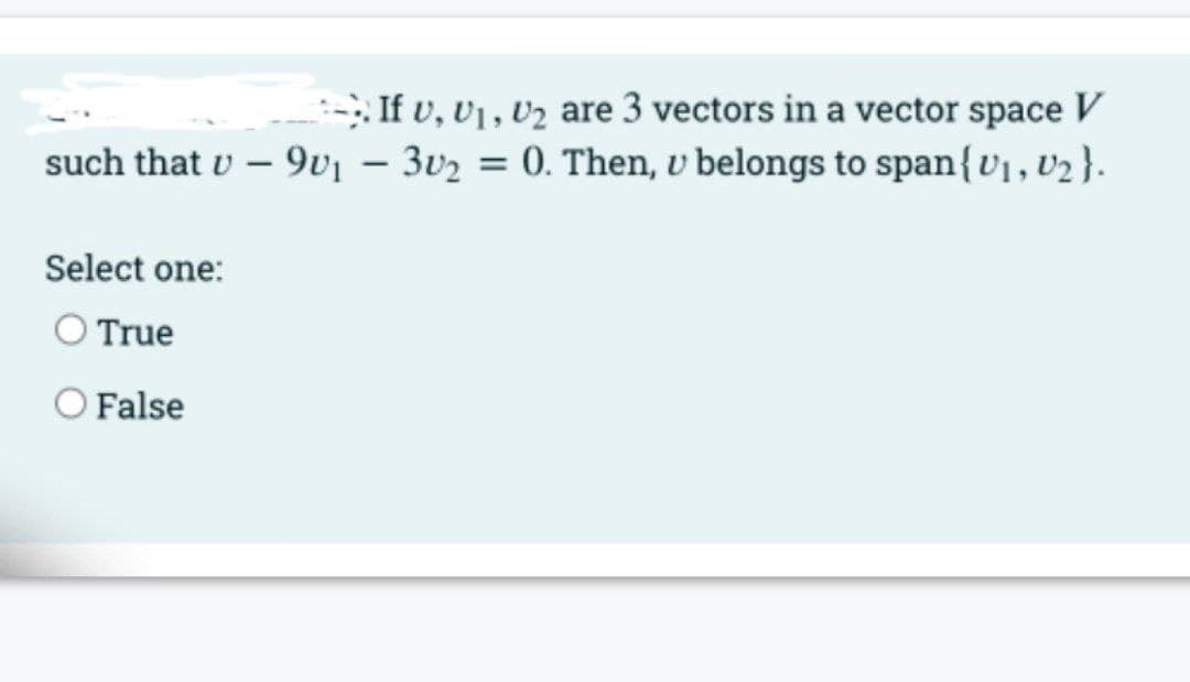 : If v, U1 , V2 are 3 vectors in a vector space V
such that v – 9vj – 3v2 = 0. Then, v belongs to span{v1,V2}.
Select one:
O True
O False
