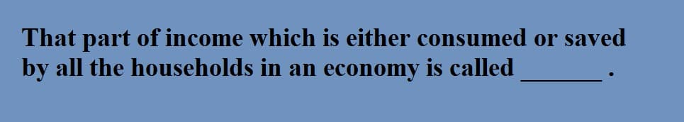 That part of income which is either consumed or saved
by all the households in an economy is called
