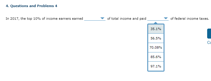 4. Questions and Problems 4
In 2017, the top 10% of income earners earned
of total income and paid
35.1%
56.5%
70.08%
85.6%
97.1%
of federal income taxes.
Co