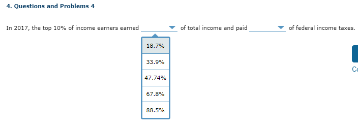 4. Questions and Problems 4
In 2017, the top 10% of income earners earned
18.7%
33.9%
47.74%
67.8%
88.5%
of total income and paid
of federal income taxes.