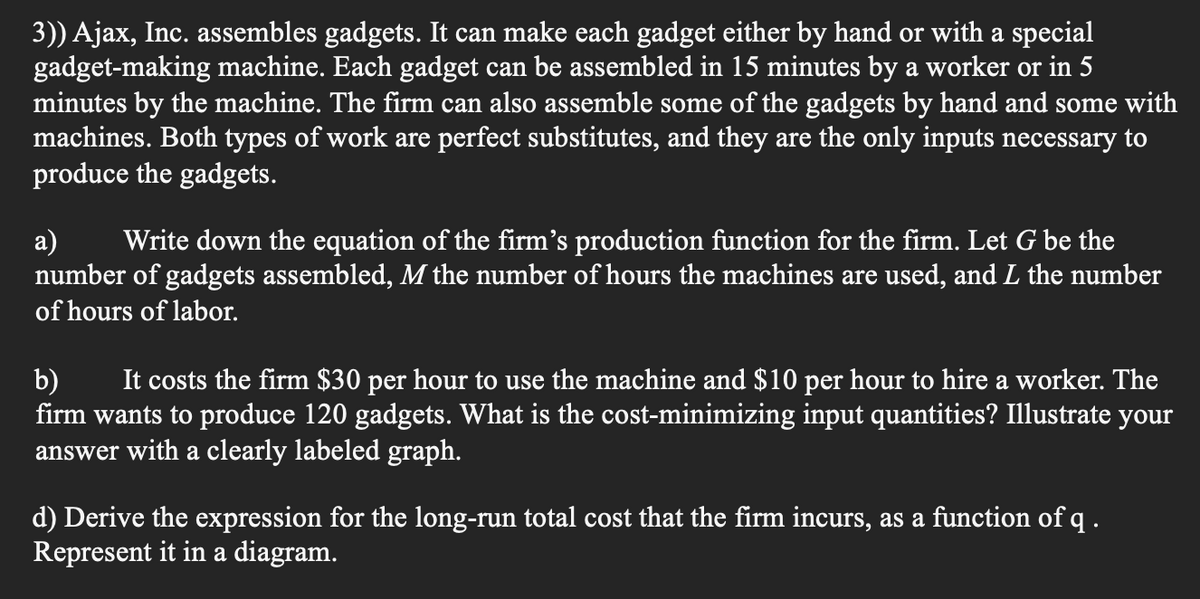 3)) Ajax, Inc. assembles gadgets. It can make each gadget either by hand or with a special
gadget-making machine. Each gadget can be assembled in 15 minutes by a worker or in 5
minutes by the machine. The firm can also assemble some of the gadgets by hand and some with
machines. Both types of work are perfect substitutes, and they are the only inputs necessary to
produce the gadgets.
a) Write down the equation of the firm's production function for the firm. Let G be the
number of gadgets assembled, M the number of hours the machines are used, and L the number
of hours of labor.
b) It costs the firm $30 per hour to use the machine and $10 per hour to hire a worker. The
firm wants to produce 120 gadgets. What is the cost-minimizing input quantities? Illustrate your
answer with a clearly labeled graph.
d) Derive the expression for the long-run total cost that the firm incurs, as a function of q.
Represent it in a diagram.