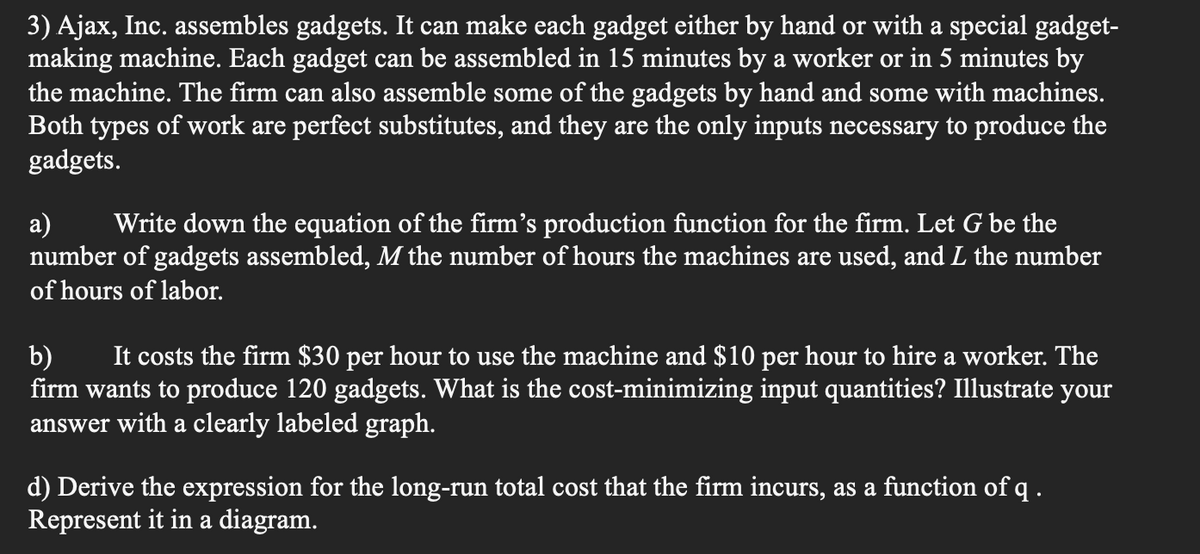 3) Ajax, Inc. assembles gadgets. It can make each gadget either by hand or with a special gadget-
making machine. Each gadget can be assembled in 15 minutes by a worker or in 5 minutes by
the machine. The firm can also assemble some of the gadgets by hand and some with machines.
Both types of work are perfect substitutes, and they are the only inputs necessary to produce the
gadgets.
a) Write down the equation of the firm's production function for the firm. Let G be the
number of gadgets assembled, M the number of hours the machines are used, and I the number
of hours of labor.
b) It costs the firm $30 per hour to use the machine and $10 per hour to hire a worker. The
firm wants to produce 120 gadgets. What is the cost-minimizing input quantities? Illustrate your
answer with a clearly labeled graph.
d) Derive the expression for the long-run total cost that the firm incurs, as a function of q.
Represent it in a diagram.