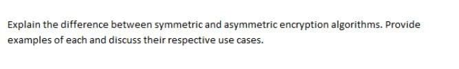 Explain the difference between symmetric and asymmetric encryption algorithms. Provide
examples of each and discuss their respective use cases.