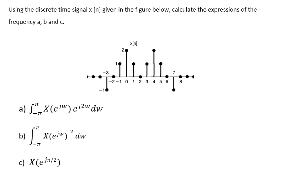 Using the discrete time signal x [n] given in the figure below, calculate the expressions of the
frequency a, b and c.
x[n]
20
-3
-2 -1 0 1 2 3 4 5 6
8
a) S" X(ew) eizwdw
b) |X(ew)l° dw
c) X(ejm/?)
