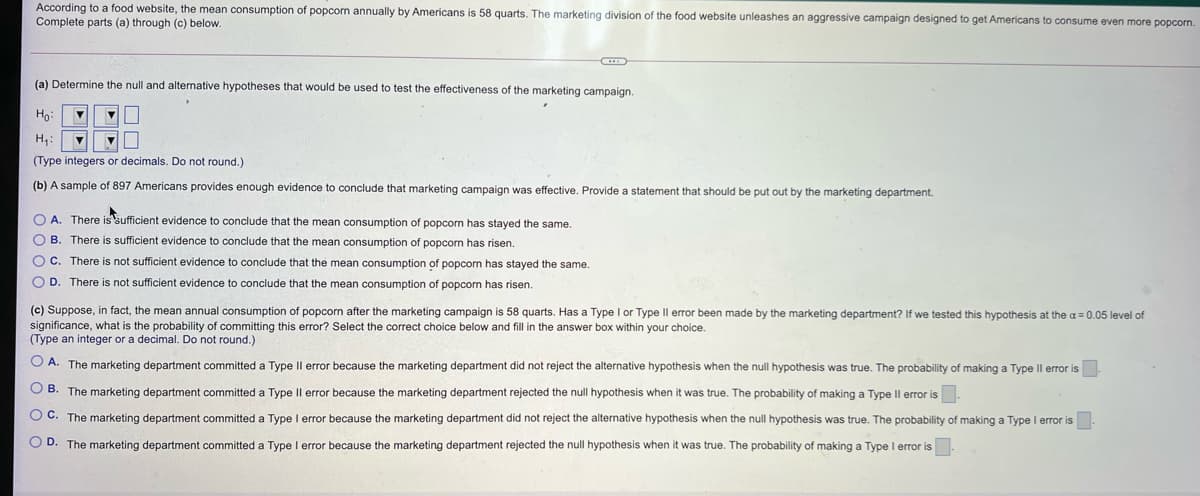 According to a food website, the mean consumption of popcorn annually by Americans is 58 quarts. The marketing division of the food website unleashes an aggressive campaign designed to get Americans to consume even more popcorn.
Complete parts (a) through (c) below.
(a) Determine the null and alternative hypotheses that would be used to test the effectiveness of the marketing campaign.
Ho:
H,:
(Type integers
decimals. Do not round.)
(b) A sample of 897 Americans provides enough evidence to conclude that marketing campaign was effective. Provide a statement that should be put out by the marketing department.
O A. There is sufficient evidence to conclude that the mean consumption of popcorn has stayed the same.
O B. There is sufficient evidence to conclude that the mean consumption of popcorn has risen.
OC. There is not sufficient evidence to conclude that the mean consumption of popcorn has stayed the same.
O D. There is not sufficient evidence
conclude that the mean consumption of popcorn has risen.
(c) Suppose, in fact, the mean annual consumption of popcorn after the marketing campaign is 58 quarts. Has a Type I or Type Il error been made by the marketing department? If we tested this hypothesis at the g =0.05 level of
significance, what is the probability of committing this error? Select the correct choice below and fill in the answer box within your choice.
(Type an integer or a decimal. Do not round.)
O A. The marketing department committed a Type Il error because the marketing department did not reject the alternative hypothesis when the null hypothesis was true. The probability of making a Type Il error is
O B. The marketing department committed a Type IIl error because the marketing department rejected the null hypothesis when it was true. The probability of making a Type Il error is.
O C. The marketing department committed a Type I error because the marketing department did not reject the alternative hypothesis when the null hypothesis was true. The probability of making a Type I error is
O D. The marketing department committed a Type I error because the marketing department rejected the null hypothesis when it was true. The probability of making a Type I error is
