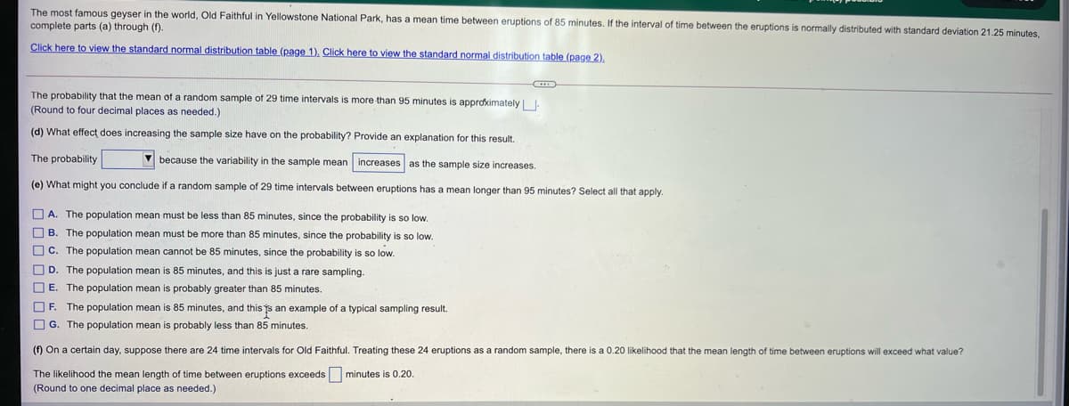 The most famous geyser in the world, Old Faithful in Yellowstone National Park, has a mean time between eruptions of 85 minutes. If the interval of time between the eruptions is normally distributed with standard deviation 21.25 minutes,
complete parts (a) through (f).
Click here to view the standard normal distribution table (page 1). Click here to view the standard normal distribution table (page 2).
The probability that the mean of a random sample of 29 time intervals is more than 95 minutes is approkimately| .
(Round to four decimal places as needed.)
(d) What effect does increasing the sample size have on the probability? Provide an explanation for this result.
The probability
V because the variability in the sample mean increases as the sample size increases.
(e) What might you conclude if a random sample of 29 time intervals between eruptions has a mean longer than 95 minutes? Select all that apply.
O A. The population mean must be less than 85 minutes, since the probability is so low.
O B. The population mean must be more than 85 minutes, since the probability is so low.
O C. The population mean cannot be 85 minutes, since the probability is so low.
O D. The population mean is 85 minutes, and this is just a rare sampling.
O E. The population mean is probably greater than 85 minutes.
O F. The population mean is 85 minutes, and this s an example of a typical sampling result.
O G. The population mean is probably less than 85 minutes.
(f) On a certain day, suppose there are 24 time intervals for Old Faithful. Treating these 24 eruptions as a random sample, there is a 0.20 likelihood that the mean length of time between eruptions will exceed what value?
The likelihood the mean length of time between eruptions exceeds minutes is 0.20.
(Round to one decimal place as needed.)
