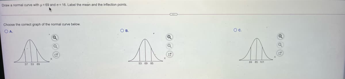 Draw
normal curve with u= 69 and o= 16. Label the mean and the inflection points.
Choose the correct graph of the normal curve below.
OA.
О в.
Oc.
69 85 101
37 53 69
53 69 85
