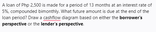 A loan of Php 2,500 is made for a period of 13 months at an interest rate of
5%, compounded bimonthly. What future amount is due at the end of the
loan period? Draw a cashflow diagram based on either the borrower's
perspective or the lender's perspective.
