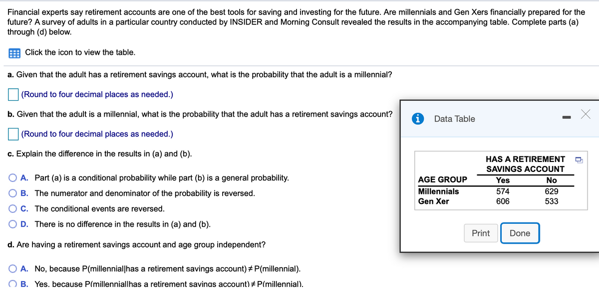 Financial experts say retirement accounts are one of the best tools for saving and investing for the future. Are millennials and Gen Xers financially prepared for the
future? A survey of adults in a particular country conducted by INSIDER and Morning Consult revealed the results in the accompanying table. Complete parts (a)
through (d) below.
Click the icon to view the table.
a. Given that the adult has a retirement savings account, what is the probability that the adult is a millennial?
(Round to four decimal places as needed.)
b. Given that the adult is a millennial, what is the probability that the adult has a retirement savings account?
Data Table
(Round to four decimal places as needed.)
c. Explain the difference in the results in (a) and (b).
HAS A RETIREMENT
SAVINGS ACCOUNT
A. Part (a) is a conditional probability while part (b) is a general probability.
AGE GROUP
Yes
No
B. The numerator and denominator of the probability is reversed.
Millennials
574
629
Gen Xer
606
533
C. The conditional events are reversed.
D. There is no difference in the results in (a) and (b).
Print
Done
d. Are having a retirement savings account and age group independent?
A. No, because P(millennial|has a retirement savings account) + P(millennial).
B. Yes. because P(millenniallhas a retirement savinas account) + P(millennial).
