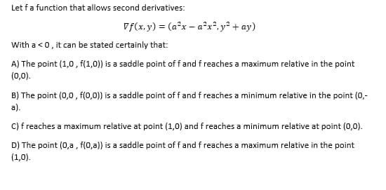 Let f a function that allows second derivatives:
Vf(x,y) = (a²x - a²x², y² + ay)
With a <0, it can be stated certainly that:
A) The point (1,0,f(1,0)) is a saddle point of f and f reaches a maximum relative in the point
(0,0).
B) The point (0,0,f(0,0)) is a saddle point of f and f reaches a minimum relative in the point (0,-
a).
C) f reaches a maximum relative at point (1,0) and f reaches a minimum relative at point (0,0).
D) The point (0,a, f(0,a)) is a saddle point of f and f reaches a maximum relative in the point
(1,0).