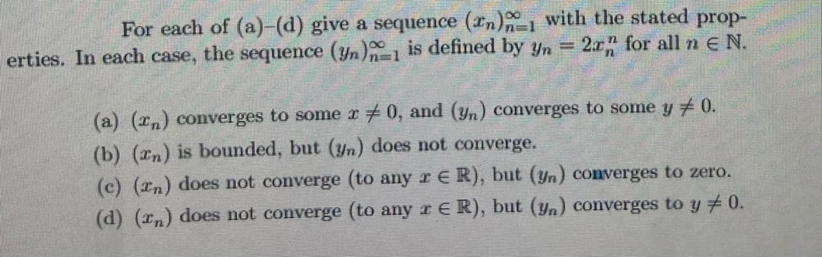 For each of (a)-(d) give a sequence (rn)1 with the stated prop-
erties. In each case, the sequence (yn)1 is defined by yn = 2x" for all n e N.
(a) (In) converges to some r #0, and (yn) converges to some y 0.
(b) (2n) is bounded, but (n) does not converge.
(c) (In) does not converge (to any r E R), but (yn) converges to zero.
(d) (n) does not converge (to any r E R), but (yn) converges to y # 0.
