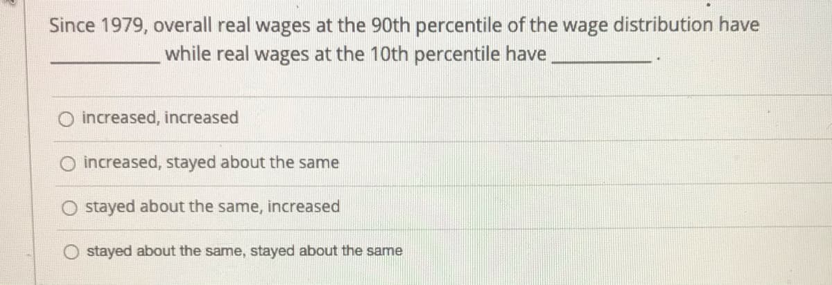 Since 1979, overall real wages at the 90th percentile of the wage distribution have
while real wages at the 10th percentile have
O increased, increased
increased, stayed about the same
stayed about the same, increased
stayed about the same, stayed about the same
