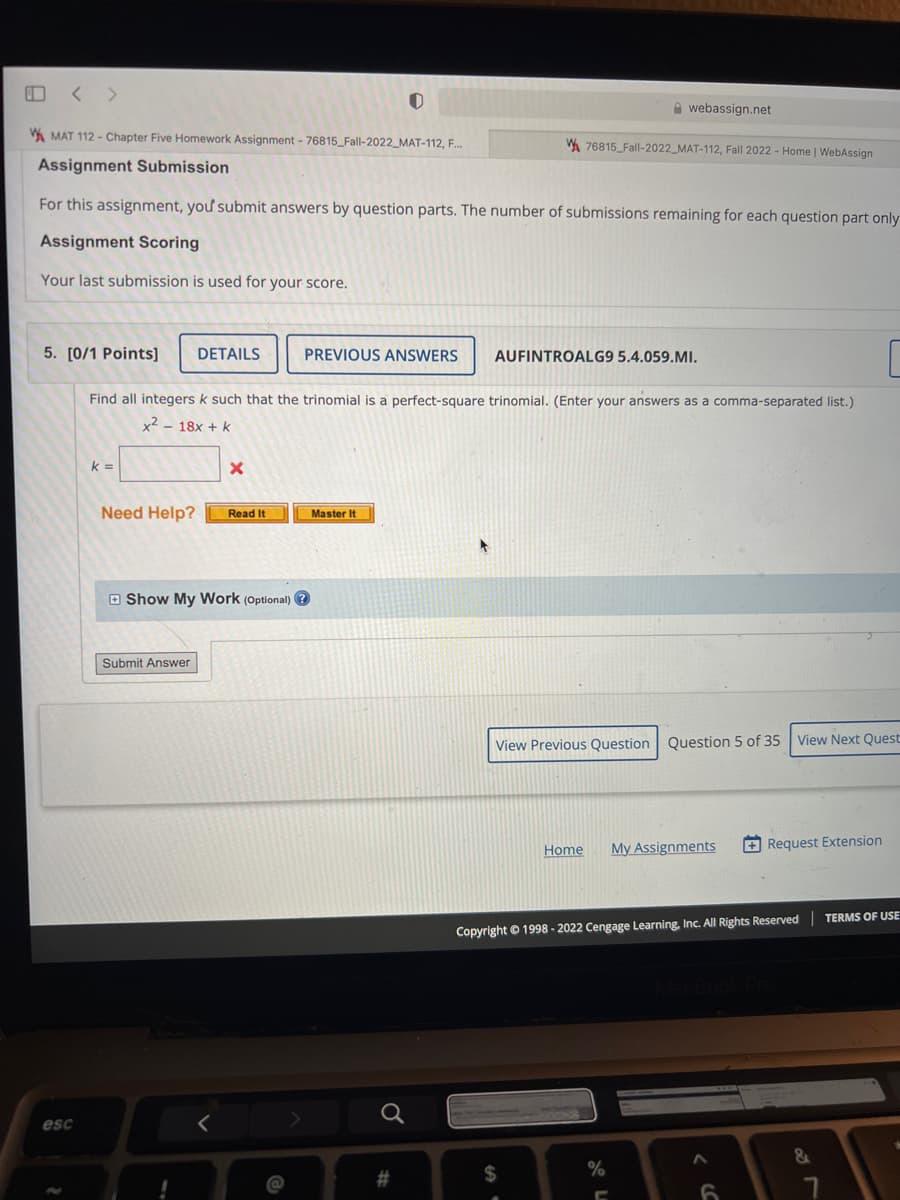 OM
MAT 112 - Chapter Five Homework Assignment -76815_Fall-2022_MAT-112, F...
Assignment Submission
For this assignment, you submit answers by question parts. The number of submissions remaining for each question part only
Assignment Scoring
Your last submission is used for your score.
esc
5. [0/1 Points] DETAILS
Find all integers k such that the trinomial is a perfect-square trinomial. (Enter your answers as a comma-separated list.)
x² 18x + k
k=
Need Help? Read It
Submit Answer
X
Show My Work (Optional)?
!
<
PREVIOUS ANSWERS AUFINTROALG9 5.4.059.MI.
Master It
#
webassign.net
W76815_Fall-2022_MAT-112, Fall 2022 - Home | WebAssign
View Previous Question Question 5 of 35 View Next Quest
$
Home My Assignments
Copyright © 1998-2022 Cengage Learning, Inc. All Rights Reserved
%
C
Request Extension
6
&
TERMS OF USE