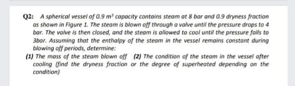 Q2: A spherical vessel of 0.9 m' capacity contains steam at 8 bar and 0.9 dryness fraction
as shown in Figure 1. The steam is blown off through a valve until the pressure drops to 4
bar. The valve is then closed, and the steam is allowed to cool until the pressure falls to
3bar. Assuming that the enthalpy of the steam in the vessel remains constant during
blowing off periods, determine:
(1) The mass of the steam blown off (2) The condition of the steam in the vessel after
cooling (find the dryness fraction or the degree of superheated depending on the
condition)
