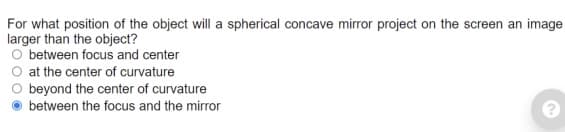 For what position of the object will a spherical concave mirror project on the screen an image
larger than the object?
O between focus and center
at the center of curvature
beyond the center of curvature
between the focus and the mirror
